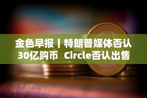 金色早报丨特朗普媒体否认30亿购币  Circle否认出售计划