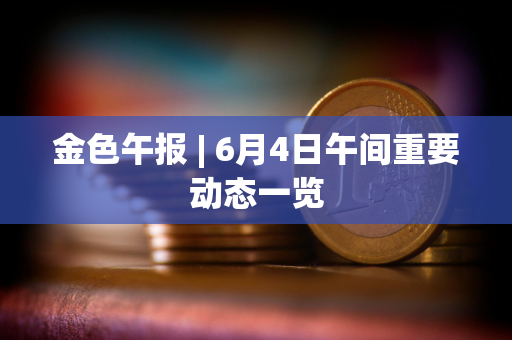 金色午报 | 6月4日午间重要动态一览 金色午报 | 6月4日午间重要动态一览