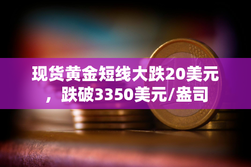 现货黄金短线大跌20美元，跌破3350美元/盎司