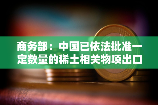 商务部：中国已依法批准一定数量的稀土相关物项出口许可合规申请