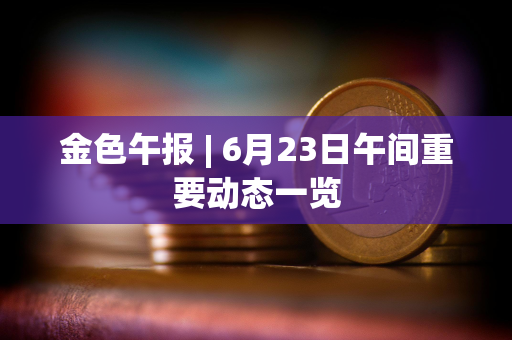 金色午报 | 6月23日午间重要动态一览