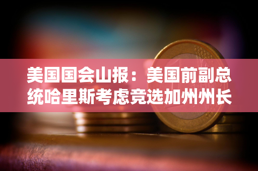 美国国会山报：美国前副总统哈里斯考虑竞选加州州长