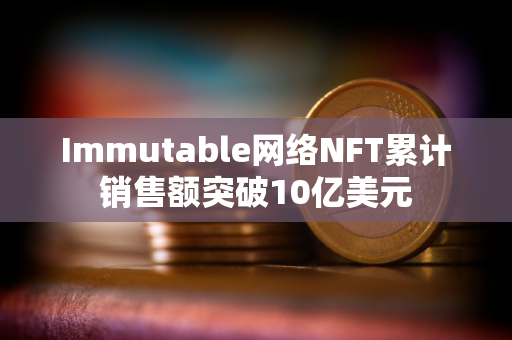 Immutable网络NFT累计销售额突破10亿美元 Immutable网络NFT累计销售额突破10亿美元