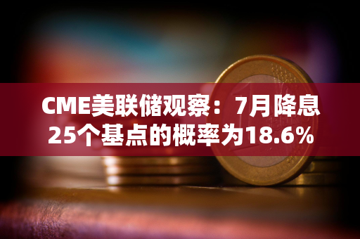CME美联储观察:7月降息25个基点的概率为18.6% CME美联储观察:7月降息25个基点的概率为18.6%