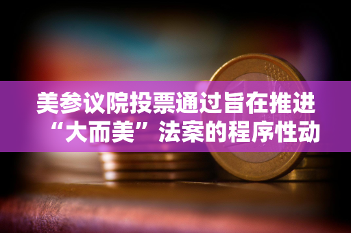 美参议院投票通过旨在推进“大而美”法案的程序性动议 美参议院投票通过旨在推进“大而美”法案的程序性动议