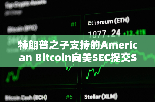 特朗普之子支持的American Bitcoin向美SEC提交S-4表格修订注册声明以推进上市进程
