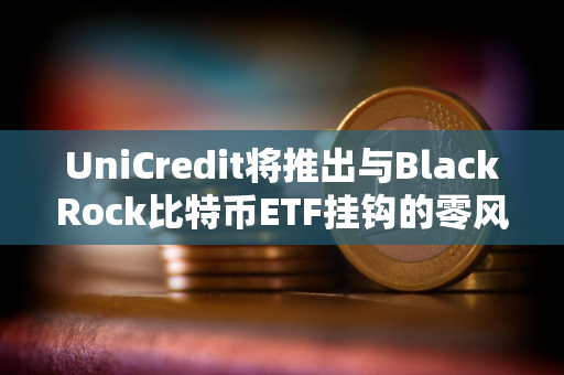 UniCredit将推出与BlackRock比特币ETF挂钩的零风险投资产品