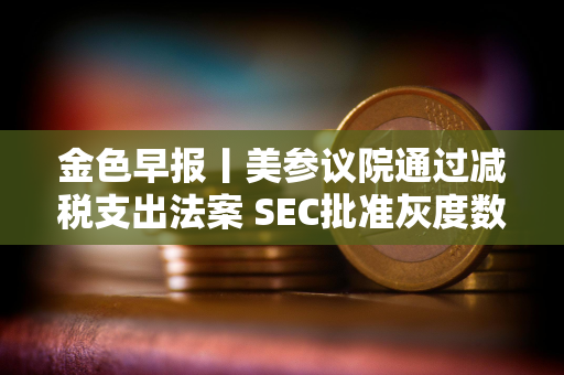 金色早报丨美参议院通过减税支出法案 SEC批准灰度数字基金转为ETF