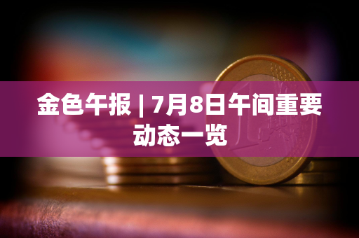 金色午报 | 7月8日午间重要动态一览