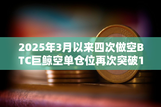 2025年3月以来四次做空BTC巨鲸空单仓位再次突破1亿美元