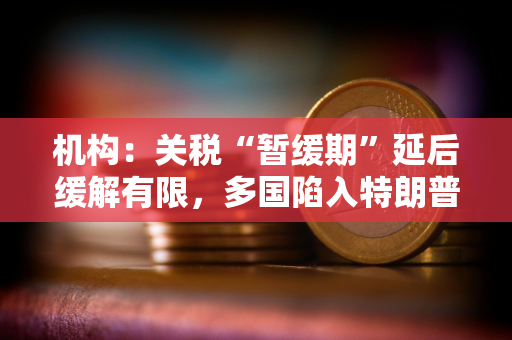 机构：关税“暂缓期”延后缓解有限，多国陷入特朗普关税危机