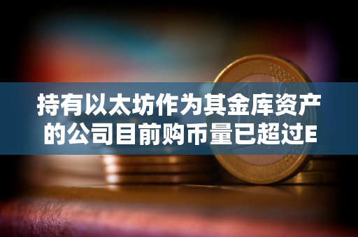 持有以太坊作为其金库资产的公司目前购币量已超过ETH发行量