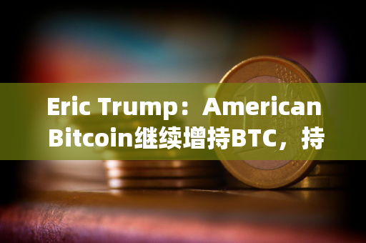 Eric Trump：American Bitcoin继续增持BTC，持仓即将超越GameStop
