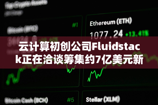 云计算初创公司Fluidstack正在洽谈筹集约7亿美元新一轮融资