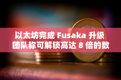 以太坊完成 Fusaka 升级 团队称可解锁高达 8 倍的数据吞吐量