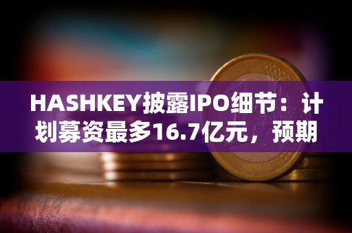 HASHKEY披露IPO细节：计划募资最多16.7亿元，预期将于12月17日挂牌买卖