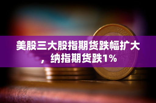 美股三大股指期货跌幅扩大，纳指期货跌1%