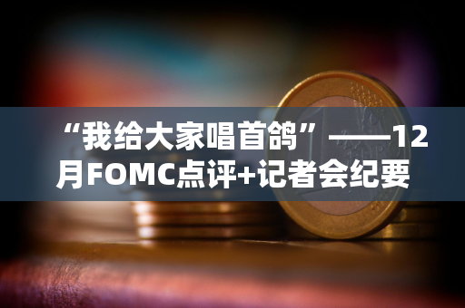 “我给大家唱首鸽”——12月FOMC点评+记者会纪要 “我给大家唱首鸽”——12月FOMC点评+记者会纪要