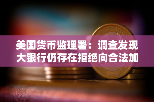 美国货币监理署：调查发现大银行仍存在拒绝向合法加密业务企业提供服务的情况