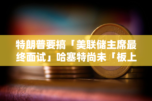 特朗普要搞「美联储主席最终面试」哈塞特尚未「板上钉钉」