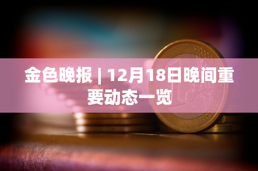 金色晚报 | 12月18日晚间重要动态一览