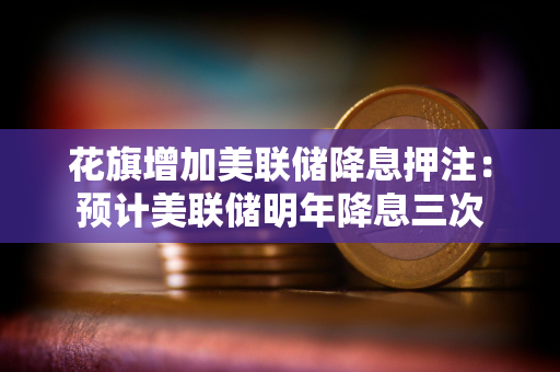 花旗增加美联储降息押注：预计美联储明年降息三次