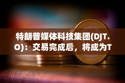 特朗普媒体科技集团(DJT.O)：交易完成后，将成为Truth Social、TAE等公司的控股公司