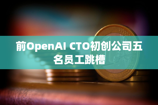 前OpenAI CTO初创公司五名员工跳槽