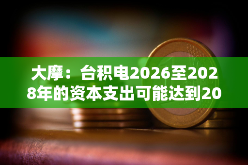 大摩：台积电2026至2028年的资本支出可能达到2000亿美元