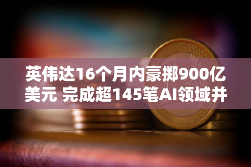 英伟达16个月内豪掷900亿美元 完成超145笔AI领域并购