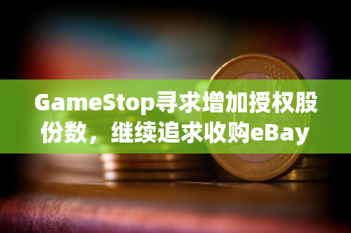 GameStop寻求增加授权股份数，继续追求收购eBay