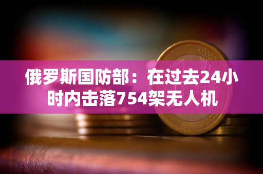 俄罗斯国防部：在过去24小时内击落754架无人机