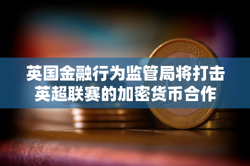 英国金融行为监管局将打击英超联赛的加密货币合作 英国金融行为监管局将打击英超联赛的加密货币合作