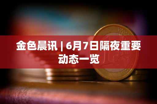 金色晨讯 | 6月7日隔夜重要动态一览