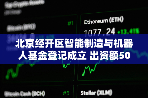 北京经开区智能制造与机器人基金登记成立 出资额50.01亿