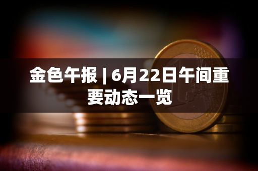 金色午报 | 6月22日午间重要动态一览
