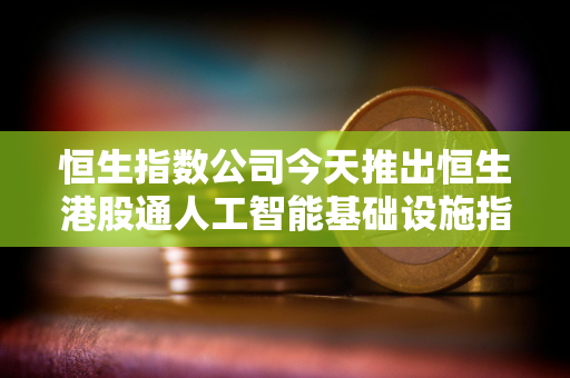恒生指数公司今天推出恒生港股通人工智能基础设施指数 恒生指数公司今天推出恒生港股通人工智能基础设施指数