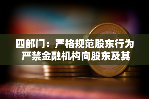 四部门：严格规范股东行为 严禁金融机构向股东及其关联方输送利益