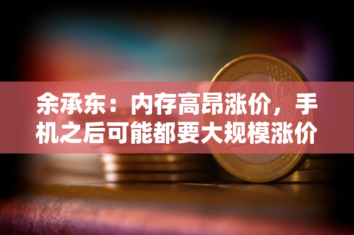 余承东：内存高昂涨价，手机之后可能都要大规模涨价