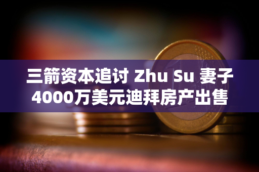 三箭资本追讨 Zhu Su 妻子4000万美元迪拜房产出售所得