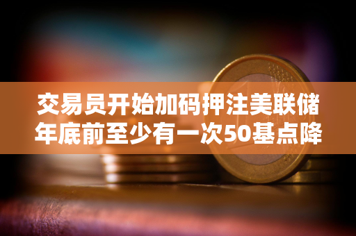 交易员开始加码押注美联储年底前至少有一次50基点降息