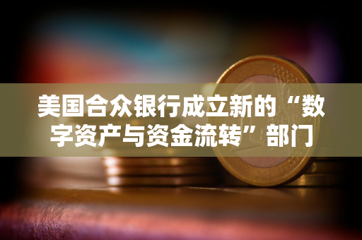 美国合众银行成立新的“数字资产与资金流转”部门