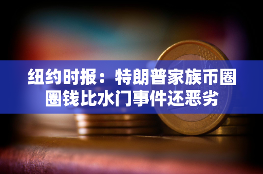 纽约时报：特朗普家族币圈圈钱比水门事件还恶劣