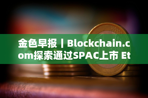 金色早报丨Blockchain.com探索通过SPAC上市 Ethena计划三个月内推出两款新产品