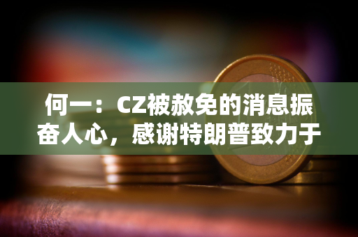 何一：CZ被赦免的消息振奋人心，感谢特朗普致力于将美国打造成全球加密中心的承诺