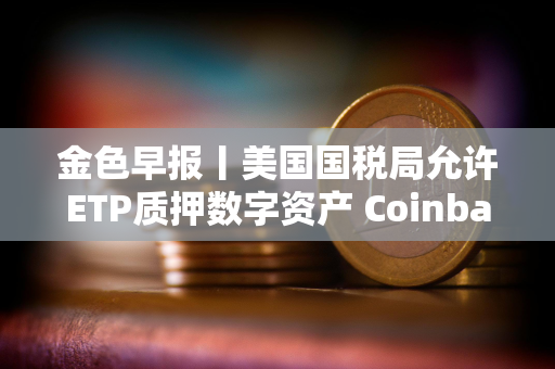 金色早报丨美国国税局允许ETP质押数字资产 Coinbase推出面向散户数字代币发行平台