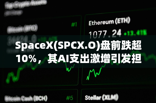 SpaceX(SPCX.O)盘前跌超10%，其AI支出激增引发担忧