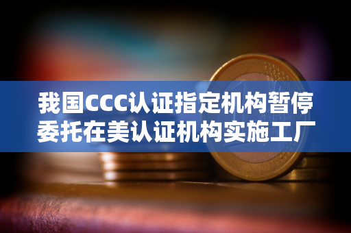 我国CCC认证指定机构暂停委托在美认证机构实施工厂跟踪检查