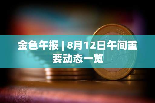 金色午报 | 8月12日午间重要动态一览 金色午报 | 8月12日午间重要动态一览