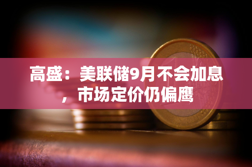高盛：美联储9月不会加息，市场定价仍偏鹰